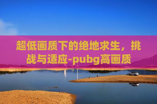超低画质下的绝地求生,挑战与适应-pubg高画质 超低画质下的绝地求生,挑战与适应-pubg高画质