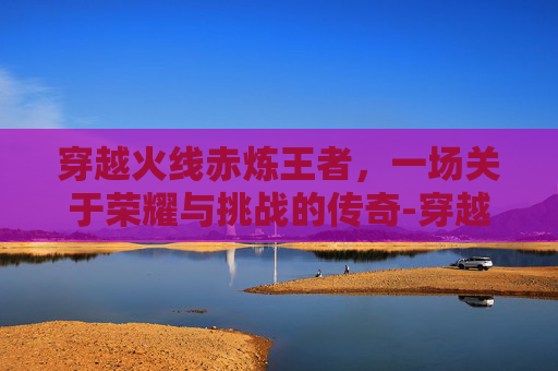 穿越火线赤炼王者，一场关于荣耀与挑战的传奇-穿越火线赤焰王者活动
