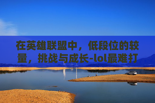 在英雄联盟中,低段位的较量,挑战与成长-lol最难打的低段位英雄 在英雄联盟中,低段位的较量,挑战与成长-lol最难打的低段位英雄