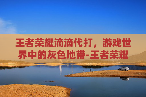 王者荣耀滴滴代打,游戏世界中的灰色地带-王者荣耀滴滴代打多少钱 王者荣耀滴滴代打,游戏世界中的灰色地带-王者荣耀滴滴代打多少钱