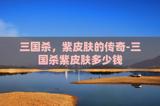 三国杀,紫皮肤的传奇-三国杀紫皮肤多少钱 三国杀,紫皮肤的传奇-三国杀紫皮肤多少钱