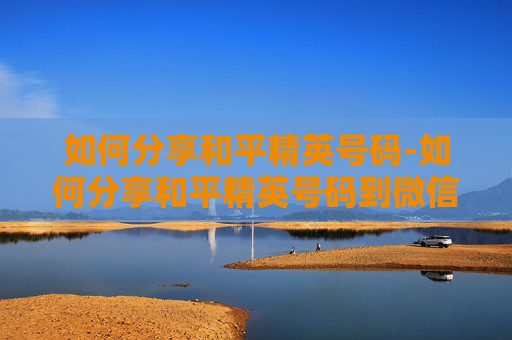 如何分享和平精英号码-如何分享和平精英号码到微信 如何分享和平精英号码-如何分享和平精英号码到微信