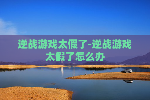逆战游戏太假了-逆战游戏太假了怎么办 逆战游戏太假了-逆战游戏太假了怎么办