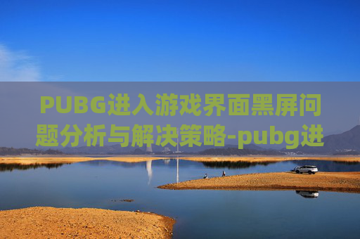 PUBG进入游戏界面黑屏问题分析与解决策略-pubg进游戏黑屏怎么办 PUBG进入游戏界面黑屏问题分析与解决策略-pubg进游戏黑屏怎么办