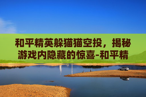 和平精英躲猫猫空投,揭秘游戏内隐藏的惊喜-和平精英 躲猫猫 和平精英躲猫猫空投,揭秘游戏内隐藏的惊喜-和平精英 躲猫猫