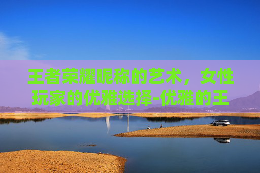 王者荣耀昵称的艺术,女性玩家的优雅选择-优雅的王者荣耀昵称女生 王者荣耀昵称的艺术,女性玩家的优雅选择-优雅的王者荣耀昵称女生