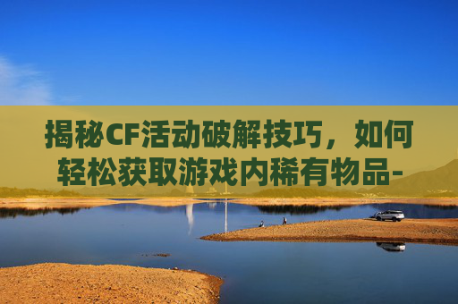 揭秘CF活动破解技巧，如何轻松获取游戏内稀有物品-CF破解释