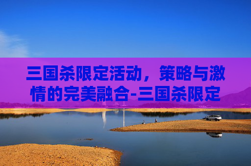 三国杀限定活动,策略与激情的完美融合-三国杀限定活动多久一次 三国杀限定活动,策略与激情的完美融合-三国杀限定活动多久一次