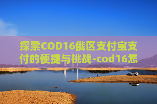探索COD16俄区支付宝支付的便捷与挑战-cod16怎么付款