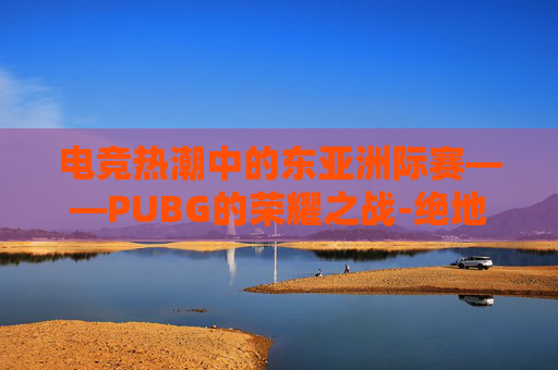 电竞热潮中的东亚洲际赛——PUBG的荣耀之战-绝地求生PCS2洲际赛 电竞热潮中的东亚洲际赛——PUBG的荣耀之战-绝地求生PCS2洲际赛