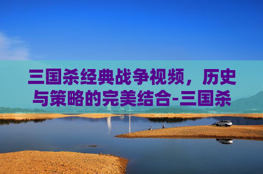 三国杀经典战争视频，历史与策略的完美结合-三国杀经典战争视频解说