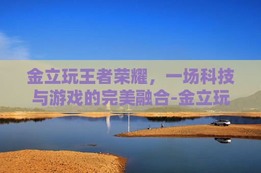 金立玩王者荣耀,一场科技与游戏的完美融合-金立玩王者荣耀怎么样 金立玩王者荣耀,一场科技与游戏的完美融合-金立玩王者荣耀怎么样
