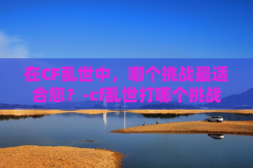 在CF乱世中，哪个挑战最适合您？-cf乱世打哪个挑战好打