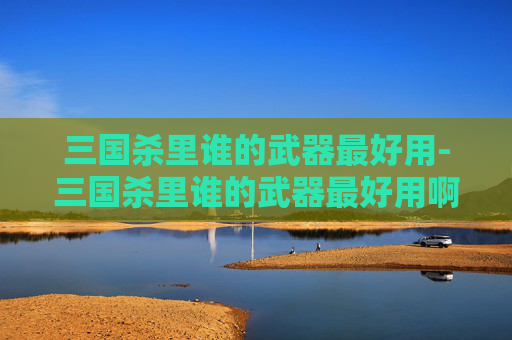 三国杀里谁的武器最好用-三国杀里谁的武器最好用啊 三国杀里谁的武器最好用-三国杀里谁的武器最好用啊
