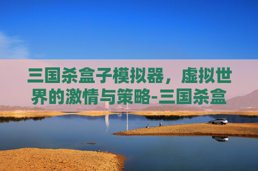 三国杀盒子模拟器,虚拟世界的激情与策略-三国杀盒子模拟器下载链接 三国杀盒子模拟器,虚拟世界的激情与策略-三国杀盒子模拟器下载链接