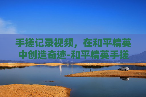 手搓记录视频,在和平精英中创造奇迹-和平精英手搓技巧大全 手搓记录视频,在和平精英中创造奇迹-和平精英手搓技巧大全