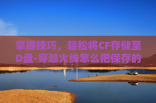掌握技巧，轻松将CF存储至D盘-穿越火线怎么把保存的视频拿出来