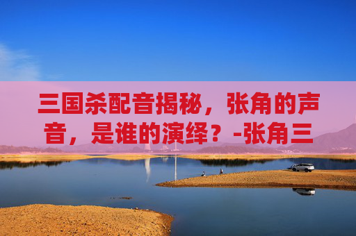 三国杀配音揭秘,张角的声音,是谁的演绎?-张角三国杀配音是谁配的 三国杀配音揭秘,张角的声音,是谁的演绎?-张角三国杀配音是谁配的
