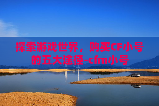 探索游戏世界,购买CF小号的五大途径-cfm小号 探索游戏世界,购买CF小号的五大途径-cfm小号