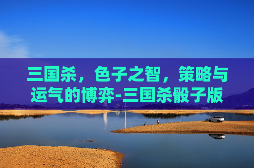 三国杀,色子之智,策略与运气的博弈-三国杀骰子版 三国杀,色子之智,策略与运气的博弈-三国杀骰子版