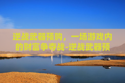逆战武器预购,一场游戏内的财富争夺战-逆战武器预购多少钱 逆战武器预购,一场游戏内的财富争夺战-逆战武器预购多少钱