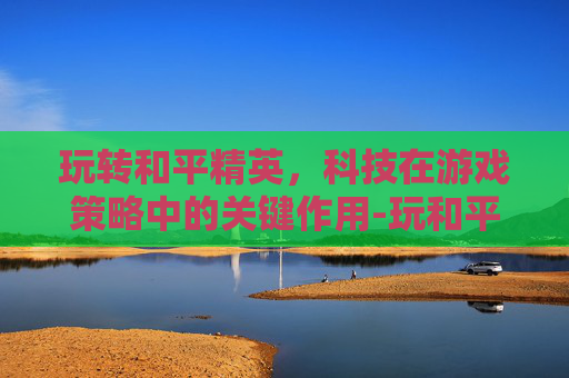 玩转和平精英,科技在游戏策略中的关键作用-玩和平精英如何用科技软件 玩转和平精英,科技在游戏策略中的关键作用-玩和平精英如何用科技软件