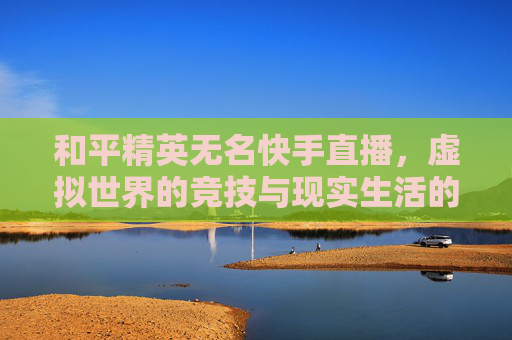 和平精英无名快手直播,虚拟世界的竞技与现实生活的连接-和平精英无名快手直播怎么开 和平精英无名快手直播,虚拟世界的竞技与现实生活的连接-和平精英无名快手直播怎么开