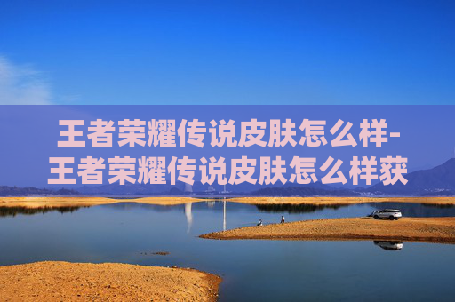 王者荣耀传说皮肤怎么样-王者荣耀传说皮肤怎么样获得 王者荣耀传说皮肤怎么样-王者荣耀传说皮肤怎么样获得
