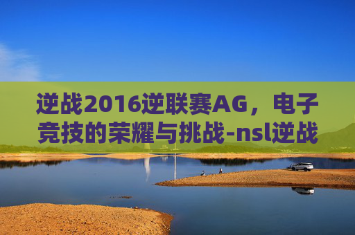 逆战2016逆联赛AG,电子竞技的荣耀与挑战-nsl逆战历年冠军 逆战2016逆联赛AG,电子竞技的荣耀与挑战-nsl逆战历年冠军