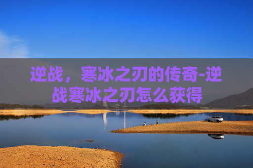 逆战,寒冰之刃的传奇-逆战寒冰之刃怎么获得 逆战,寒冰之刃的传奇-逆战寒冰之刃怎么获得