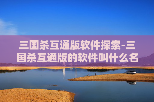 三国杀互通版软件探索-三国杀互通版的软件叫什么名字 三国杀互通版软件探索-三国杀互通版的软件叫什么名字