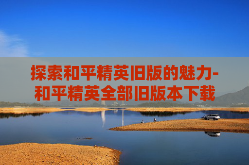 探索和平精英旧版的魅力-和平精英全部旧版本下载 探索和平精英旧版的魅力-和平精英全部旧版本下载
