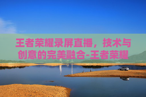 王者荣耀录屏直播,技术与创意的完美融合-王者荣耀录屏直播在哪里 王者荣耀录屏直播,技术与创意的完美融合-王者荣耀录屏直播在哪里