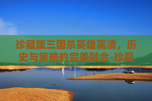 珍藏版三国杀英雄高清,历史与策略的完美融合-珍藏版三国杀英雄高清图片 珍藏版三国杀英雄高清,历史与策略的完美融合-珍藏版三国杀英雄高清图片