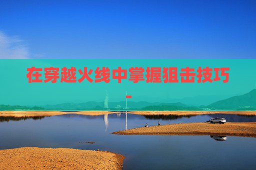 在穿越火线中掌握狙击技巧- 在穿越火线中掌握狙击技巧-