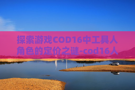 探索游戏COD16中工具人角色的定价之谜-cod16人物 探索游戏COD16中工具人角色的定价之谜-cod16人物