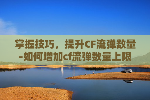 掌握技巧,提升CF流弹数量-如何增加cf流弹数量上限 掌握技巧,提升CF流弹数量-如何增加cf流弹数量上限