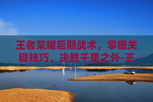 王者荣耀后期战术,掌握关键技巧,决胜千里之外-王者荣耀后期战术怎么玩 王者荣耀后期战术,掌握关键技巧,决胜千里之外-王者荣耀后期战术怎么玩