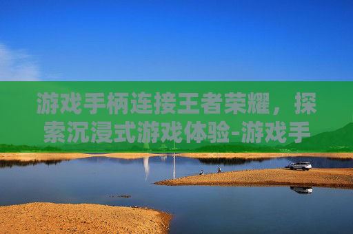 游戏手柄连接王者荣耀,探索沉浸式游戏体验-游戏手柄连接王者荣耀没反应 游戏手柄连接王者荣耀,探索沉浸式游戏体验-游戏手柄连接王者荣耀没反应