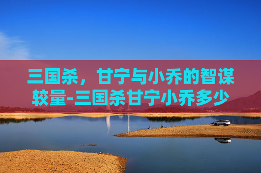 三国杀,甘宁与小乔的智谋较量-三国杀甘宁小乔多少钱 三国杀,甘宁与小乔的智谋较量-三国杀甘宁小乔多少钱