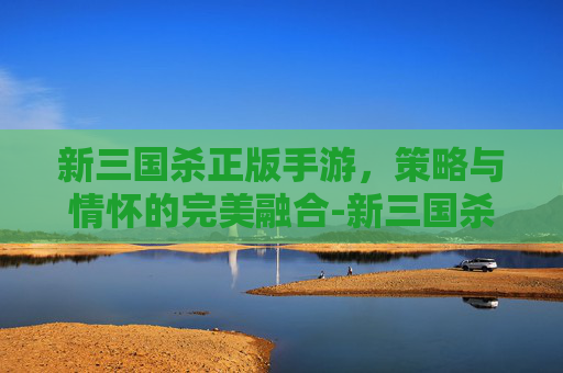 新三国杀正版手游,策略与情怀的完美融合-新三国杀在哪正版手游能玩 新三国杀正版手游,策略与情怀的完美融合-新三国杀在哪正版手游能玩