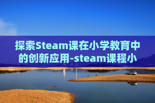 探索Steam课在小学教育中的创新应用-steam课程小学 探索Steam课在小学教育中的创新应用-steam课程小学