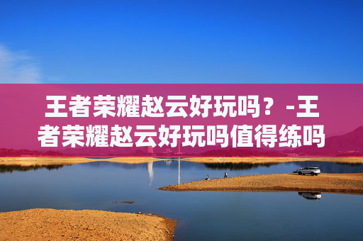 王者荣耀赵云好玩吗?-王者荣耀赵云好玩吗值得练吗 王者荣耀赵云好玩吗?-王者荣耀赵云好玩吗值得练吗