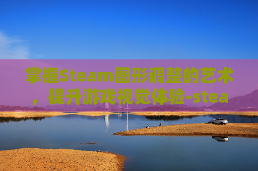 掌握Steam图形调整的艺术,提升游戏视觉体验-steam图像怎么设置 掌握Steam图形调整的艺术,提升游戏视觉体验-steam图像怎么设置