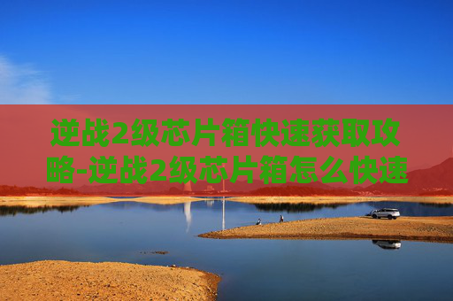 逆战2级芯片箱快速获取攻略-逆战2级芯片箱怎么快速获得 逆战2级芯片箱快速获取攻略-逆战2级芯片箱怎么快速获得