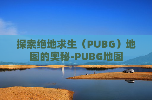探索绝地求生(PUBG)地图的奥秘-PUBG地图 探索绝地求生(PUBG)地图的奥秘-PUBG地图