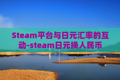 Steam平台与日元汇率的互动-steam日元换人民币 Steam平台与日元汇率的互动-steam日元换人民币
