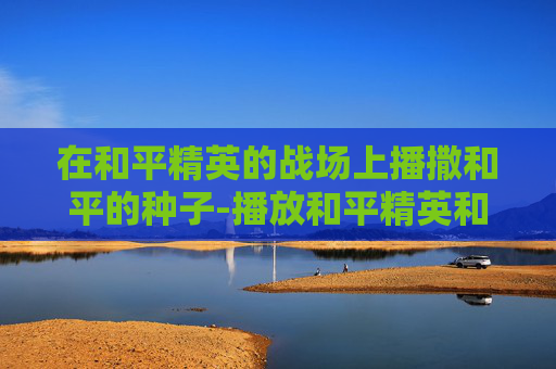 在和平精英的战场上播撒和平的种子-播放和平精英和环境有关吗 在和平精英的战场上播撒和平的种子-播放和平精英和环境有关吗