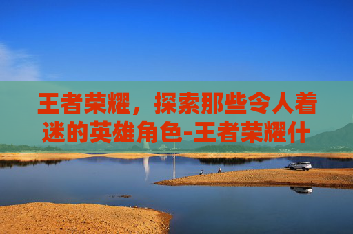 王者荣耀,探索那些令人着迷的英雄角色-王者荣耀什么人物好玩一点 王者荣耀,探索那些令人着迷的英雄角色-王者荣耀什么人物好玩一点