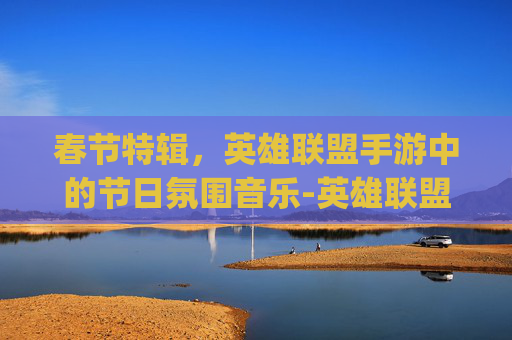 春节特辑,英雄联盟手游中的节日氛围音乐-英雄联盟手游bgm 春节特辑,英雄联盟手游中的节日氛围音乐-英雄联盟手游bgm